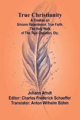 True Christianity A Treatise on Sincere Repentence, True Faith, the Holy Walk of the True Christian, Etc. - Johann Arndt - cover