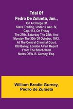 Trial of Pedro de Zulueta, jun., on a Charge of Slave Trading, under 5 Geo. IV, cap. 113, on Friday the 27th, Saturday the 28th, and Monday the 30th of October, 1843, at the Central Criminal Court, Old Bailey, London A Full Report from the Short-hand Notes