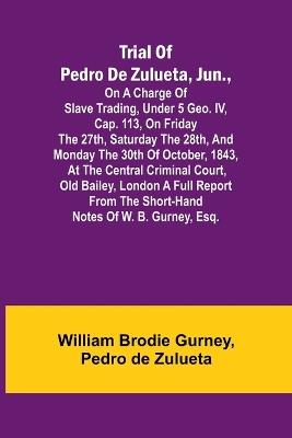 Trial of Pedro de Zulueta, jun., on a Charge of Slave Trading, under 5 Geo. IV, cap. 113, on Friday the 27th, Saturday the 28th, and Monday the 30th of October, 1843, at the Central Criminal Court, Old Bailey, London A Full Report from the Short-hand Notes - William Brodie Gurney,Pedro De Zulueta - cover