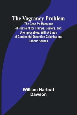 The Vagrancy Problem; The Case for Measures of Restraint for Tramps, Loafers, and Unemployables: With a Study of Continental Detention Colonies and Labour Houses - William Harbutt Dawson - cover