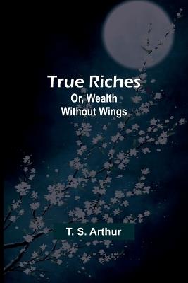 True Riches; Or, Wealth Without Wings - T S Arthur - cover