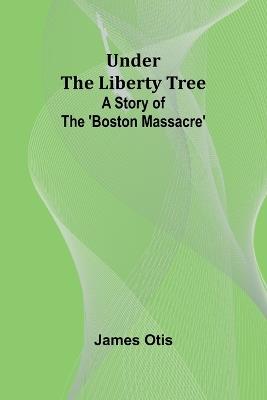 Under the Liberty Tree: A Story of The 'Boston Massacre' - James Otis - cover