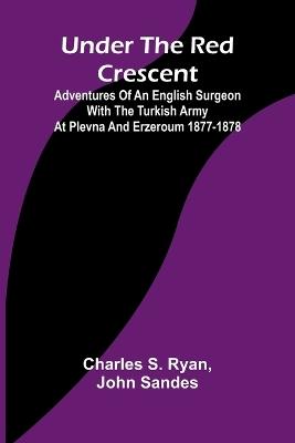 Under the Red Crescent; Adventures of an English Surgeon with the Turkish Army at Plevna and Erzeroum 1877-1878 - Charles S Ryan,John Sandes - cover