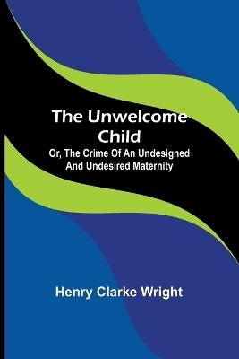 The unwelcome child: Or, The crime of an undesigned and undesired maternity - Henry Clarke Wright - cover