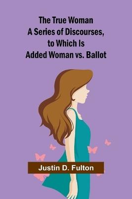 The True Woman A Series of Discourses, to Which Is Added Woman vs. Ballot - Justin D Fulton - cover