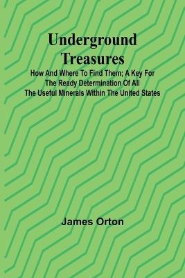 Underground Treasures: How and Where to Find Them; A Key for the Ready Determination of All the Useful Minerals Within the United States - James Orton - cover