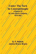 Under the Turk in Constantinople: A record of Sir John Finch's Embassy, 1674-1681