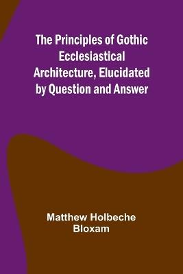 The Principles of Gothic Ecclesiastical Architecture, Elucidated by Question and Answer - Matthew Holbeche Bloxam - cover