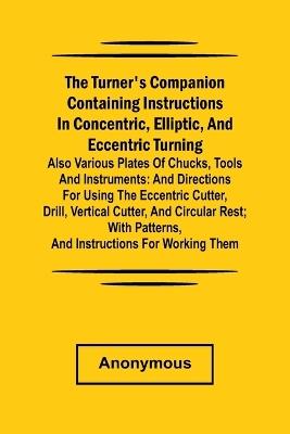he turner's companion containing instructions in concentric, elliptic, and eccentric turning; also various plates of chucks, tools and instruments: and directions for using the eccentric cutter, drill, vertical cutter, and circular rest; with patterns, and instructions for working them. - Anonymous - cover