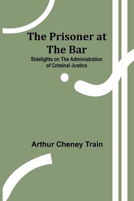 The Prisoner at the Bar: Sidelights on the Administration of Criminal Justice - Arthur Cheney Train - cover