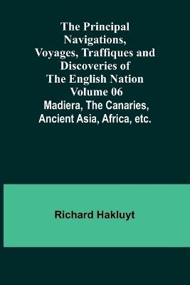 The Principal Navigations, Voyages, Traffiques and Discoveries of the English Nation - Volume 06; Madiera, the Canaries, Ancient Asia, Africa, etc. - Richard Hakluyt - cover
