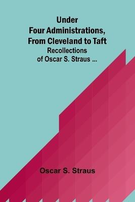 Under Four Administrations, from Cleveland to Taft; Recollections of Oscar S. Straus ... - Oscar S Straus - cover