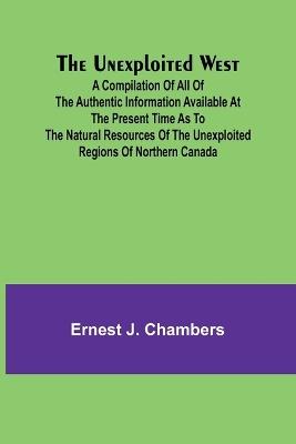 The Unexploited West; A Compilation of all of the authentic information available at the present time as to the Natural Resources of the Unexploited Regions of Northern Canada - Ernest J Chambers - cover