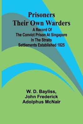 Prisoners Their Own Warders; A Record of the Convict Prison at Singapore in the Straits Settlements Established 1825 - W D Bayliss,John Frederick Adolphus McNair - cover