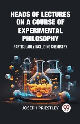 Heads of Lectures on a Course of Experimental Philosophy Particularly Including Chemistry - Joseph Priestley - cover
