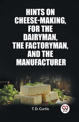 Hints on cheese-making, for the dairyman, the factoryman, and the manufacturer - T D Curtis - cover