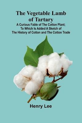 The Vegetable Lamb of Tartary: A Curious Fable of the Cotton Plant; To Which Is Added a Sketch of the History of Cotton and the Cotton Trade - Henry Lee - cover