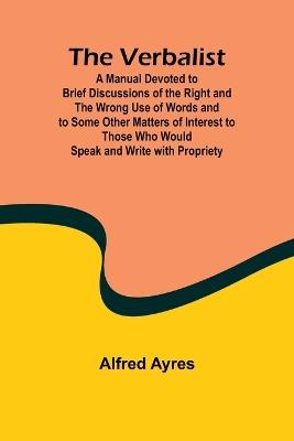 The Verbalist; A Manual Devoted to Brief Discussions of the Right and the Wrong Use of Words and to Some Other Matters of Interest to Those Who Would Speak and Write with Propriety. - Alfred Ayres - cover