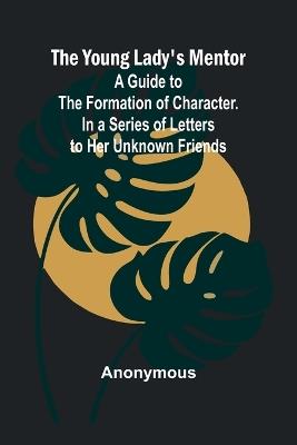 The Young Lady's Mentor A Guide to the Formation of Character. In a Series of Letters to Her Unknown Friends - Anonymous - cover
