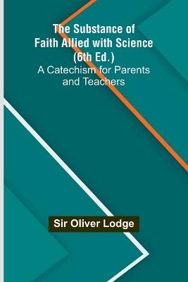 The Substance of Faith Allied with Science (6th Ed.);A Catechism for Parents and Teachers - Oliver Lodge - cover