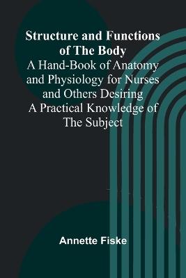 Structure and Functions of the Body;A Hand-Book of Anatomy and Physiology for Nurses and Others Desiring a Practical Knowledge of the Subject - Annette Fiske - cover