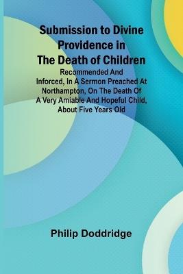 Submission to Divine Providence in the Death of Children; Recommended and inforced, in a sermon preached at Northampton, on the death of a very amiable and hopeful child, about five years old - Philip Doddridge - cover