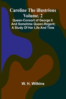 Caroline the Illustrious Vol. 2: Queen-Consort of George II. and sometime Queen-Regent; a study of her life and time - W H Wilkins - cover
