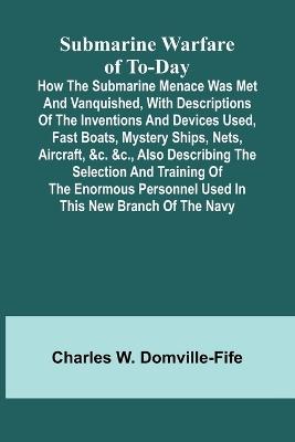 Submarine Warfare of To-day;How the Submarine Menace Was Met and Vanquished, with Descriptions of the Inventions and Devices Used, Fast Boats, Mystery Ships, Nets, Aircraft, &c. &c., Also Describing the Selection and Training of the Enormous Personnel Used - Charles W Domville-Fife - cover