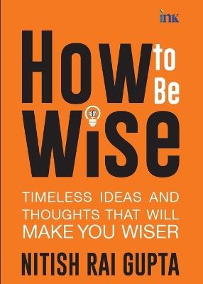 How to Be Wise: Timeless Ideas and Thoughts That Will Make You Wiser (export) - Nitish Rai Gupta - cover