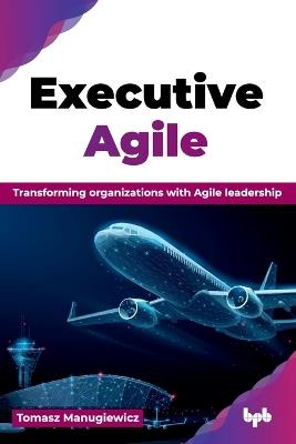 Executive Agile: Transforming organizations with Agile leadership - Tomasz Manugiewicz - cover