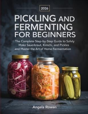 Pickling and Fermenting for Beginners: The Complete Step-by-Step Guide to Safely Make Sauerkraut, Kimchi, and Pickles and Master the Art of Home Fermentation - Angela Rowen - cover