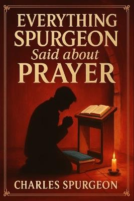 Everything Spurgeon Said about Prayer: Greatest Sermons That Reveal How to Pray Boldly, Faithfully, and Effectively - Charles H Spurgeon Micah Martin - cover