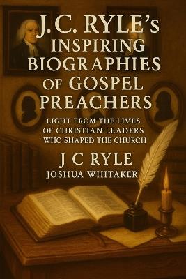 J.C. Ryle's Inspiring Biographies of Gospel Preachers: Light from the Lives of Whitefield, Wesley & Other Christian Leaders Who Shaped the Church - J C Ryle Joshua Whitaker - cover