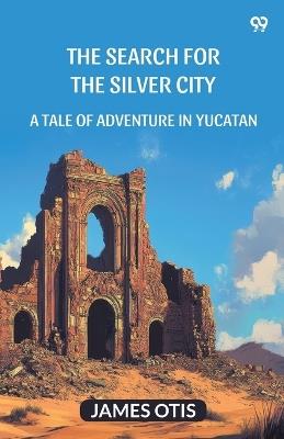 The Search For The Silver City A Tale Of Adventure In Yucatan - James Otis - cover