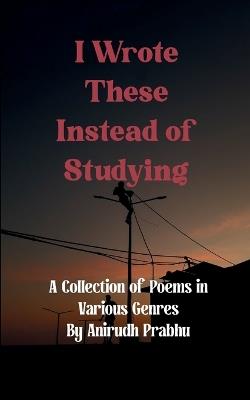 I Wrote These Instead of Studying (Edition1st) - Anirudh Prabhu - cover