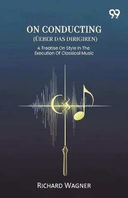 On Conducting (Ueber Das Dirigiren) A Treatise On Style In The Execution Of Classical Music - Richard Wagner - cover