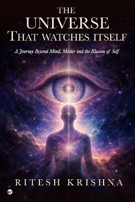 The Universe That Watches Itself: A Journey Beyond Mind, Matter and the Illusion of Self - Ritesh Krishna - cover