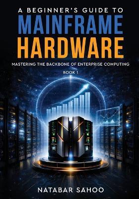 A Beginner's Guide to Mainframe Hardware - Mastering the Backbone of Enterprise Computing - Book 1 - Natabar Sahoo - cover