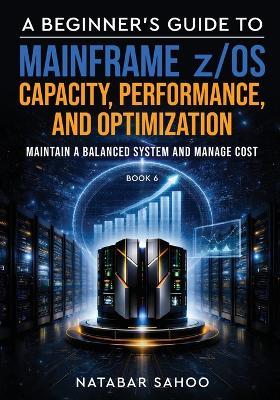 A Beginner's Guide to Mainframe z/OS Capacity, Performance, and Optimization - Maintain a Balanced System and Manage Cost - Book 6 - Natabar Sahoo - cover