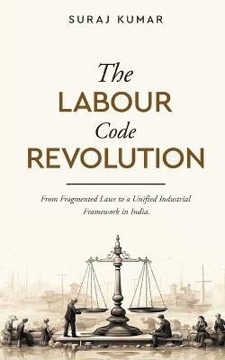 The Labour Code Revolution - From Fragmented Laws to a Unified Industrial Framework in India - Suraj Kumar - cover