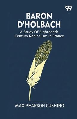 Baron D'Holbach: A Study Of Eighteenth Century Radicalism In France - Max Pearson Cushing - cover