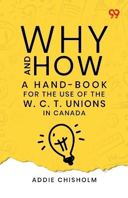 Why And How: A Hand-Book For The Use Of The W. C. T. Unions In Canada - Addie Chisholm - cover