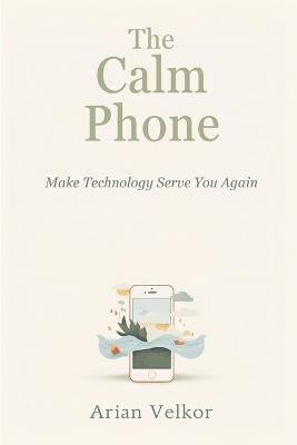 The Calm Phone: Make Technology Serve You Again: Reduce distraction and use your phone with intention - Arian Velkor - cover