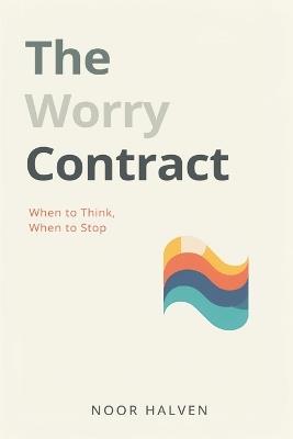 The Worry Contract: When to Think, When to Stop: Set limits on worry and regain mental space - Noor Halven - cover
