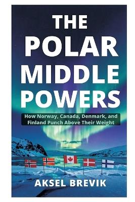 The Polar Middle Powers: How Norway, Canada, Denmark, and Finland Punch Above Their Weight - Aksel Brevik - cover