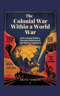 The Colonial War Within a World War: Anti-colonial Politics, Wartime Mobilisation, and Shifting Legitimacy - Arjun Varquel - cover