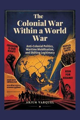 The Colonial War Within a World War: Anti-colonial Politics, Wartime Mobilisation, and Shifting Legitimacy - Arjun Varquel - cover