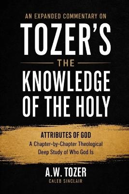 "An Expanded Commentary on Tozer's The Knowledge of the Holy: The Attributes of God: A Chapter-by-Chapter Theological Deep Study of Who God Is " - A W Tozer Caleb Sinclair - cover