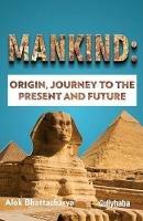 Mankind: Origin, Journey to the Present and Future: A Mustread for the Knowledge Seekers of Journey of Mankind Based on Rational Thinking - Alok Bhattacharya - cover
