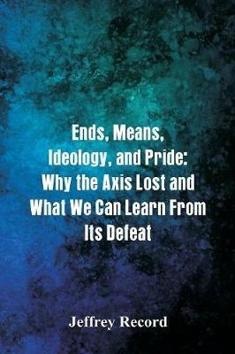 Ends, Means, Ideology, and Pride: Why the Axis Lost and What We Can Learn From Its Defeat - Jeffrey Record - cover